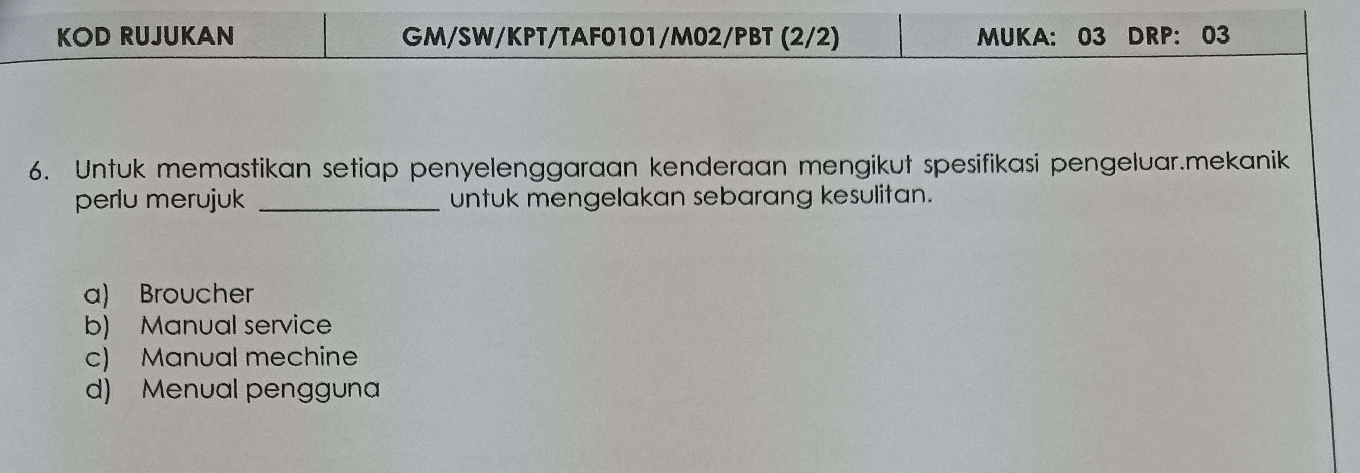 KOD RUJUKAN GM/SW/KPT/TAF0101/M02/PBT (2/2) MUKA: 03 DRP: 03
6. Untuk memastikan setiap penyelenggaraan kenderaan mengikut spesifikasi pengeluar.mekanik
perlu merujuk _untuk mengelakan sebarang kesulitan.
a) Broucher
b) Manual service
c) Manual mechine
d) Menual pengguna