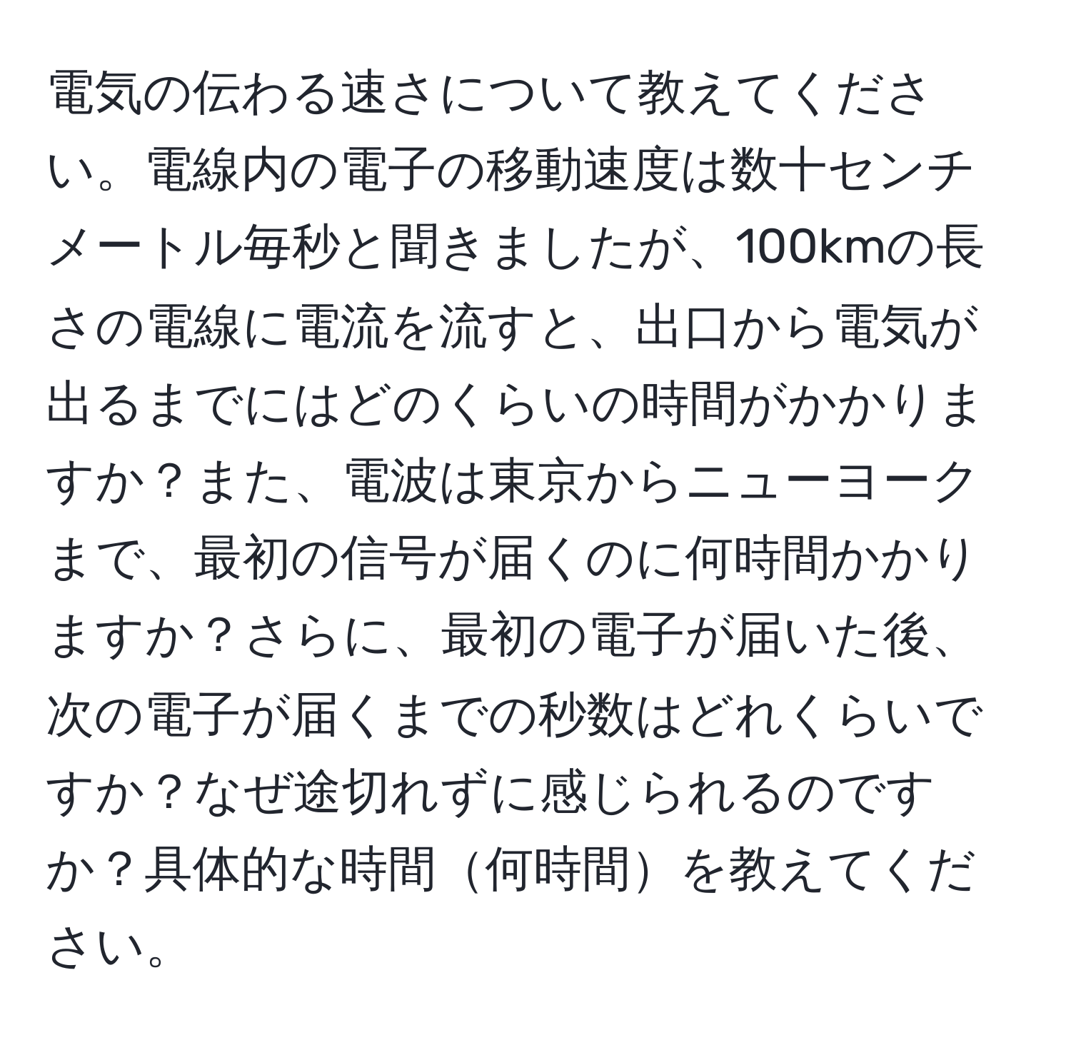 電気の伝わる速さについて教えてください。電線内の電子の移動速度は数十センチメートル毎秒と聞きましたが、100kmの長さの電線に電流を流すと、出口から電気が出るまでにはどのくらいの時間がかかりますか？また、電波は東京からニューヨークまで、最初の信号が届くのに何時間かかりますか？さらに、最初の電子が届いた後、次の電子が届くまでの秒数はどれくらいですか？なぜ途切れずに感じられるのですか？具体的な時間何時間を教えてください。