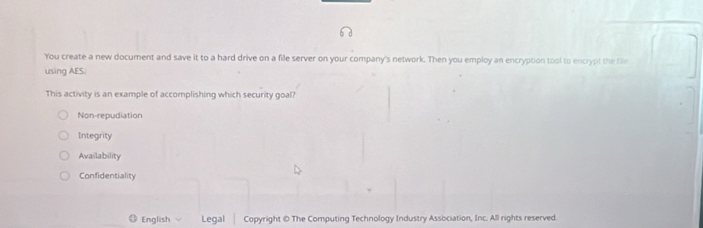 You create a new document and save it to a hard drive on a file server on your company's network. Then you employ an encryption tool to encrypt the file
using AES.
This activity is an example of accomplishing which security goal?
Non-repudiation
Integrity
Availability
Confidentiality
English Legal Copyright © The Computing Technology Industry Association, Inc. All rights reserved.