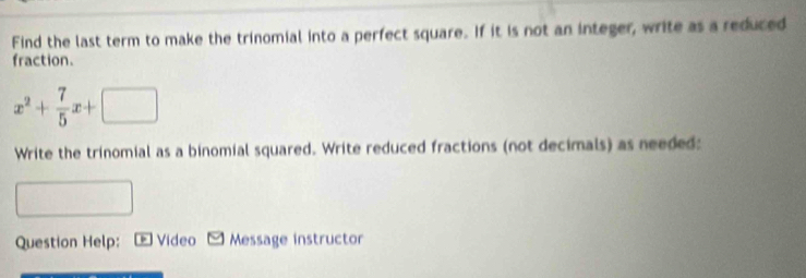 Find the last term to make the trinomial into a perfect square. If it is not an integer, write as a reduced 
fraction.
x^2+ 7/5 x+□
Write the trinomial as a binomial squared. Write reduced fractions (not decimals) as needed: 
Question Help: Video - Message instructor