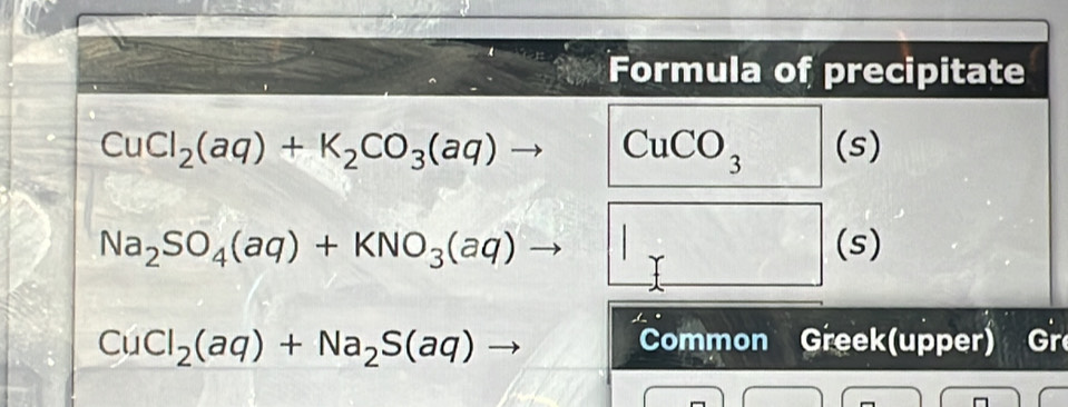 Formula of precipitate
CuCl_2(aq)+K_2CO_3(aq) 1 CuCO_3 (s)
Na_2SO_4(aq)+KNO_3(aq)to (s)
CuCl_2(aq)+Na_2S(aq)to
Common Greek(upper) Gr