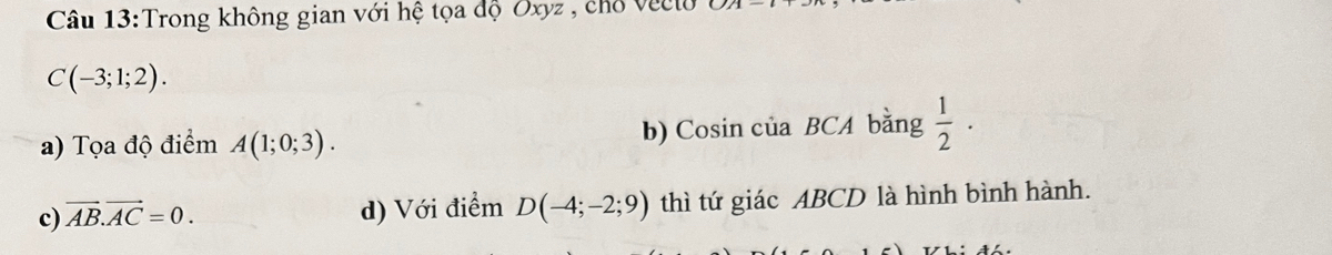 Trong không gian với hệ tọa độ Oxyz , chổ Veclo
C(-3;1;2). 
a) Tọa độ điểm A(1;0;3). b) Cosin của BCA bằng  1/2 ·
c) vector AB.vector AC=0. d) Với điểm D(-4;-2;9) thì tứ giác ABCD là hình bình hành.