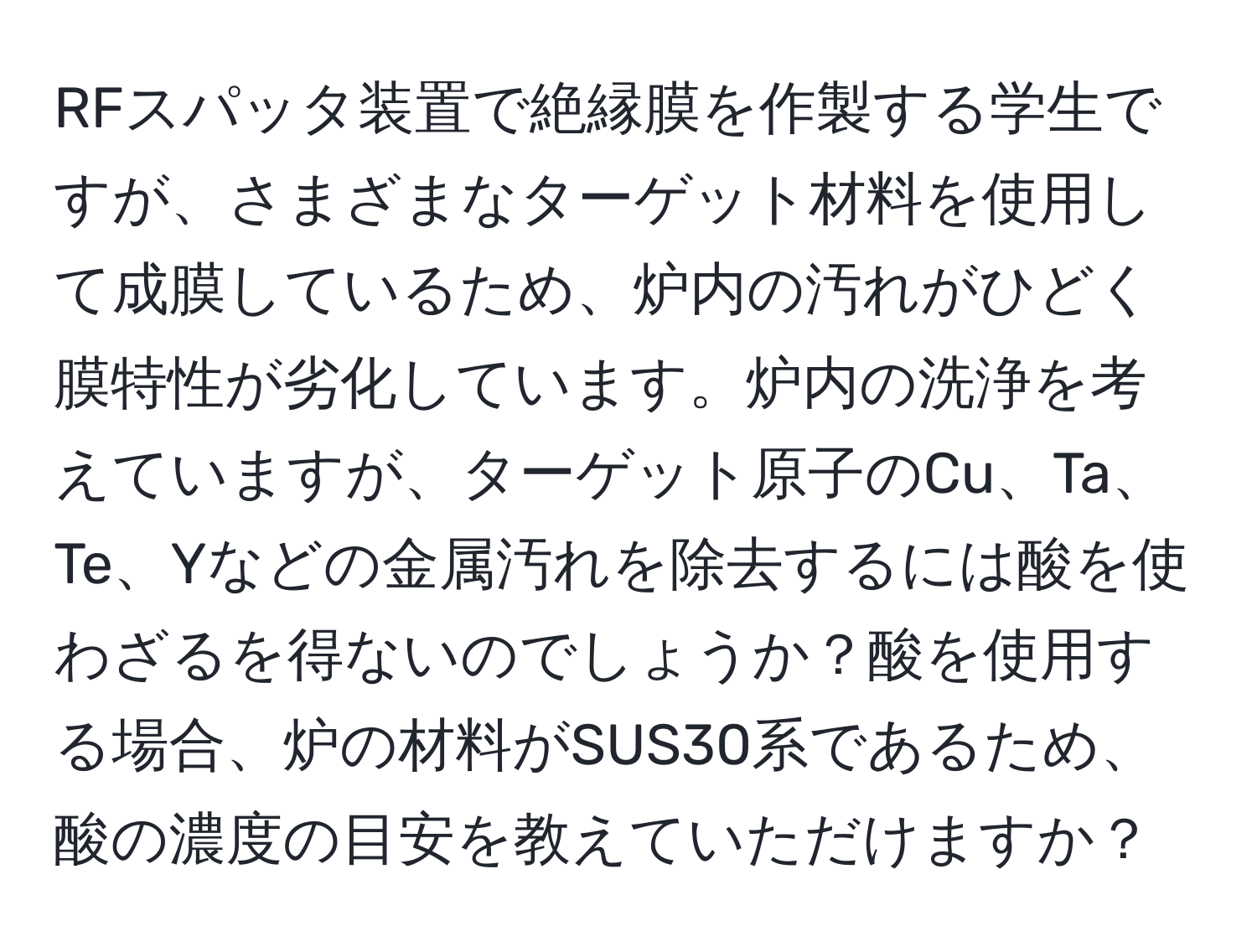 RFスパッタ装置で絶縁膜を作製する学生ですが、さまざまなターゲット材料を使用して成膜しているため、炉内の汚れがひどく膜特性が劣化しています。炉内の洗浄を考えていますが、ターゲット原子のCu、Ta、Te、Yなどの金属汚れを除去するには酸を使わざるを得ないのでしょうか？酸を使用する場合、炉の材料がSUS30系であるため、酸の濃度の目安を教えていただけますか？