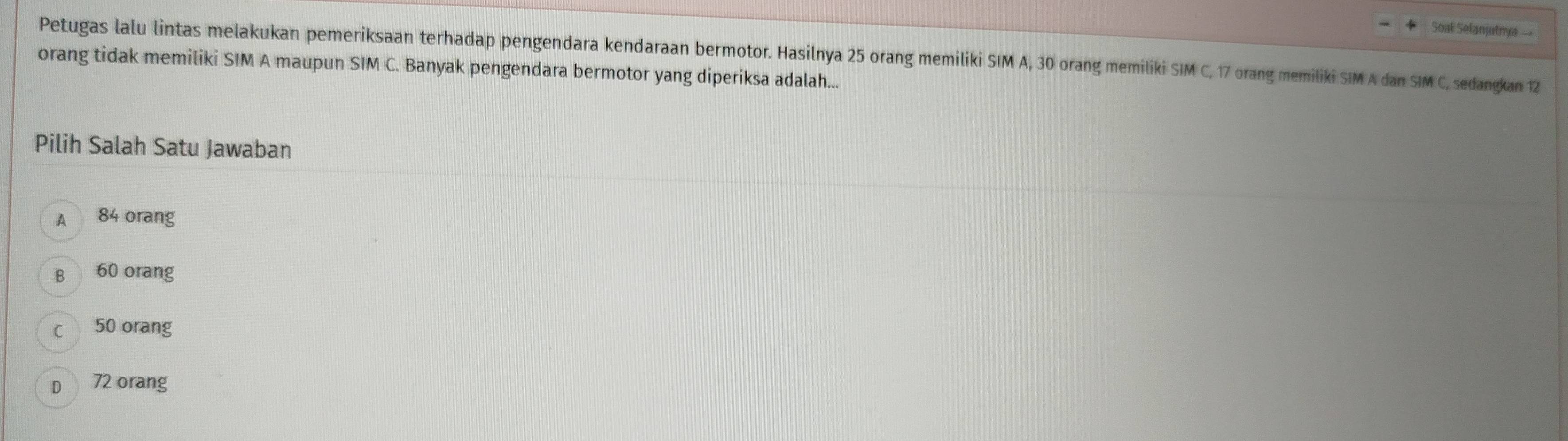 Soak Selanjutnya 
Petugas lalu lintas melakukan pemeriksaan terhadap pengendara kendaraan bermotor. Hasilnya 25 orang memiliki SIM A, 30 orang memiliki SIM C, 17 orang memiliki SIM A dan SIM C, sedangkan 12
orang tidak memiliki SIM A maupun SIM C. Banyak pengendara bermotor yang diperiksa adalah...
Pilih Salah Satu Jawaban
A 84 orang
B 60 orang
c 50 orang
D 72 orang