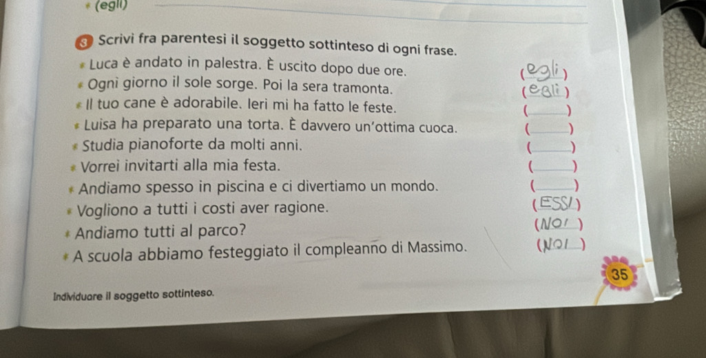 (egll) 
Scrivi fra parentesi il soggetto sottinteso di ogni frase. 
Luca è andato in palestra. È uscito dopo due ore. 
) 
Ogni giorno il sole sorge. Poi la sera tramonta. (__ 
Il tuo cane è adorabile. Ieri mi ha fatto le feste. 
_ 
Luisa ha preparato una torta. È davvero un'ottima cuoca. _) 
Studia pianoforte da molti anni. _) 
Vorrei invitarti alla mia festa. _) 
Andiamo spesso in piscina e ci divertiamo un mondo. _ ) 
Vogliono a tutti i costi aver ragione. (E ) 
(N01 
Andiamo tutti al parco? _) 
A scuola abbiamo festeggiato il compleanno di Massimo. (N21 ) 
35 
Individuare il soggetto sottinteso.