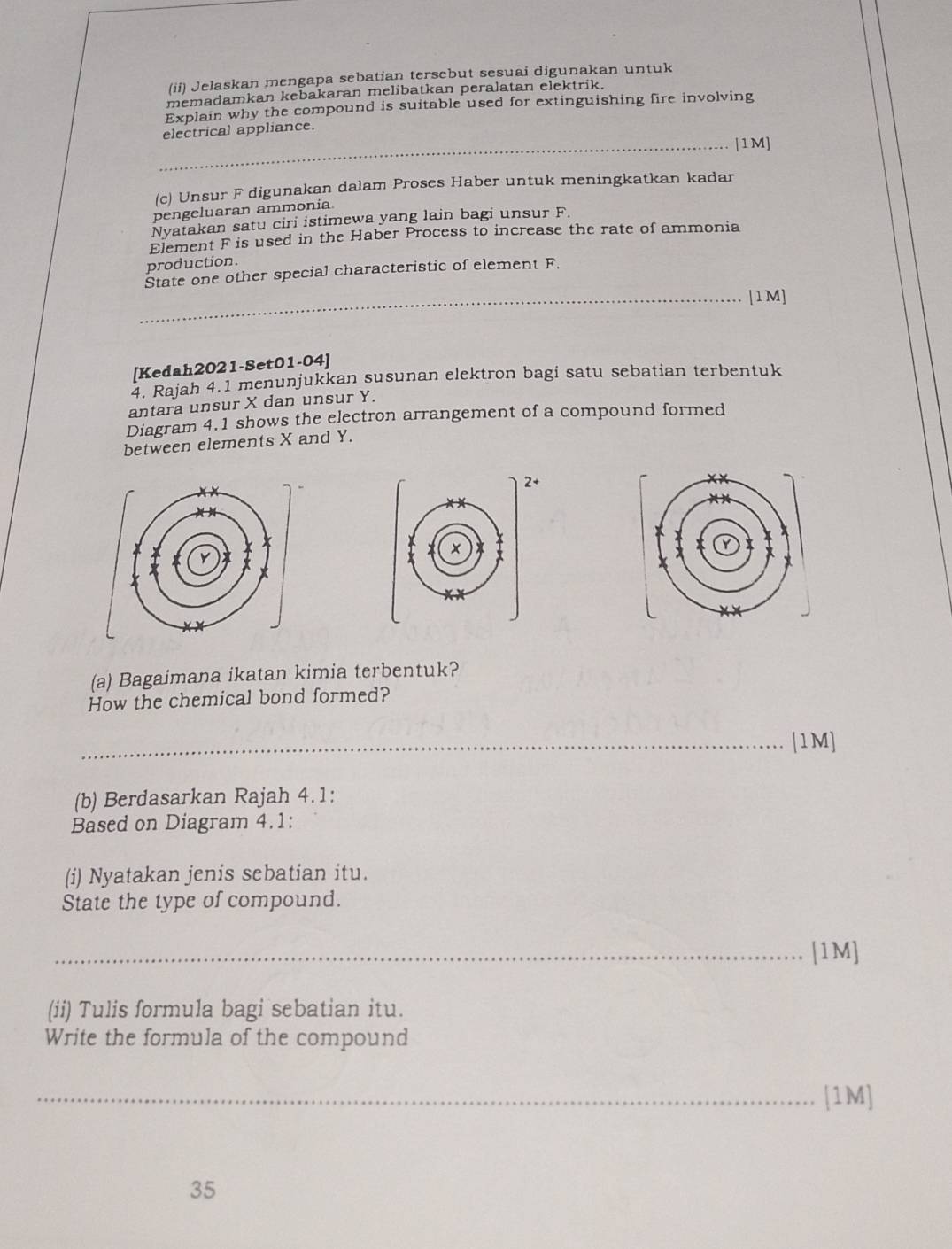 (ii) Jelaskan mengapa sebatian tersebut sesuai digunakan untuk 
memadamkan kebakaran melibatkan peralatan elektrik. 
Explain why the compound is suitable used for extinguishing fire involving 
electrical appliance. 
_[1M] 
(c) Unsur F digunakan dalam Proses Haber untuk meningkatkan kadar 
pengeluaran ammonía 
Nyatakan satu ciri istimewa yang lain bagi unsur F. 
Element F is used in the Haber Process to increase the rate of ammonia 
production. 
State one other special characteristic of element F. 
_[1M] 
[Kedah2021-Set01-04] 
4. Rajah 4.1 menunjukkan susunan elektron bagi satu sebatian terbentuk 
antara unsur X dan unsur Y. 
Diagram 4.1 shows the electron arrangement of a compound formed 
between elements X and Y. 
+ 
(a) Bagaimana ikatan kimia terbentuk? 
How the chemical bond formed? 
_[1M] 
(b) Berdasarkan Rajah 4.1: 
Based on Diagram 4.1: 
(i) Nyatakan jenis sebatian itu. 
State the type of compound. 
_[1M] 
(ii) Tulis formula bagi sebatian itu. 
Write the formula of the compound 
_[1M] 
35