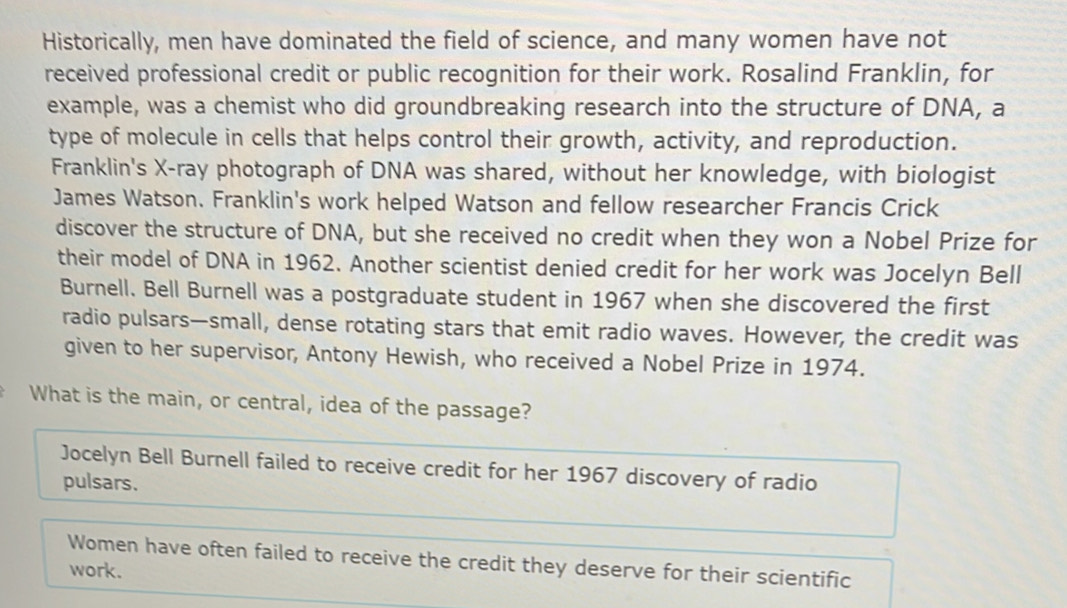 Historically, men have dominated the field of science, and many women have not
received professional credit or public recognition for their work. Rosalind Franklin, for
example, was a chemist who did groundbreaking research into the structure of DNA, a
type of molecule in cells that helps control their growth, activity, and reproduction.
Franklin's X -ray photograph of DNA was shared, without her knowledge, with biologist
James Watson. Franklin's work helped Watson and fellow researcher Francis Crick
discover the structure of DNA, but she received no credit when they won a Nobel Prize for
their model of DNA in 1962. Another scientist denied credit for her work was Jocelyn Bell
Burnell. Bell Burnell was a postgraduate student in 1967 when she discovered the first
radio pulsars—small, dense rotating stars that emit radio waves. However, the credit was
given to her supervisor, Antony Hewish, who received a Nobel Prize in 1974.
What is the main, or central, idea of the passage?
Jocelyn Bell Burnell failed to receive credit for her 1967 discovery of radio
pulsars.
Women have often failed to receive the credit they deserve for their scientific
work.