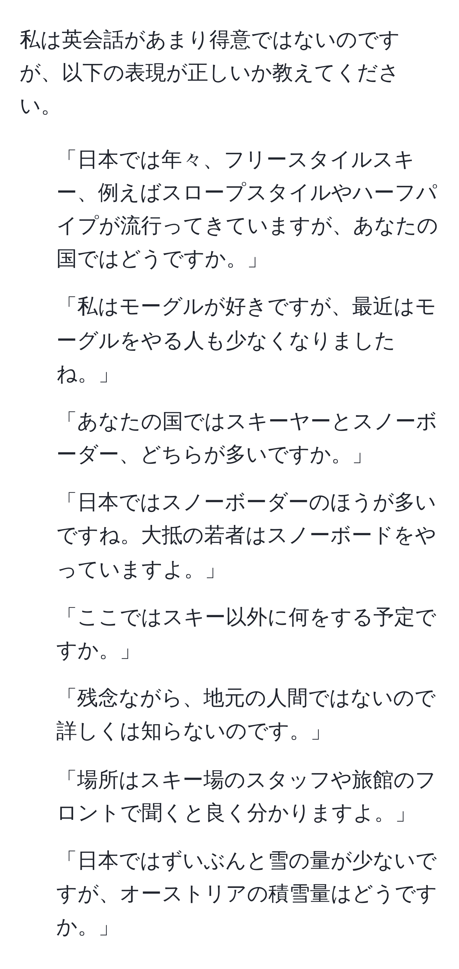 私は英会話があまり得意ではないのですが、以下の表現が正しいか教えてください。

1. 「日本では年々、フリースタイルスキー、例えばスロープスタイルやハーフパイプが流行ってきていますが、あなたの国ではどうですか。」
2. 「私はモーグルが好きですが、最近はモーグルをやる人も少なくなりましたね。」
3. 「あなたの国ではスキーヤーとスノーボーダー、どちらが多いですか。」
4. 「日本ではスノーボーダーのほうが多いですね。大抵の若者はスノーボードをやっていますよ。」
5. 「ここではスキー以外に何をする予定ですか。」
6. 「残念ながら、地元の人間ではないので詳しくは知らないのです。」
7. 「場所はスキー場のスタッフや旅館のフロントで聞くと良く分かりますよ。」
8. 「日本ではずいぶんと雪の量が少ないですが、オーストリアの積雪量はどうですか。」