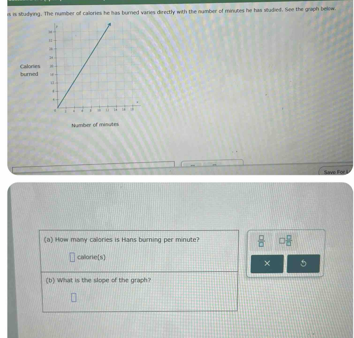 is is studying. The number of calories he has burned varies directly with the number of minutes he has studied. See the graph below. 
Calories 
burned 
Number of minutes
Save For
 □ /□   □  □ /□  
×