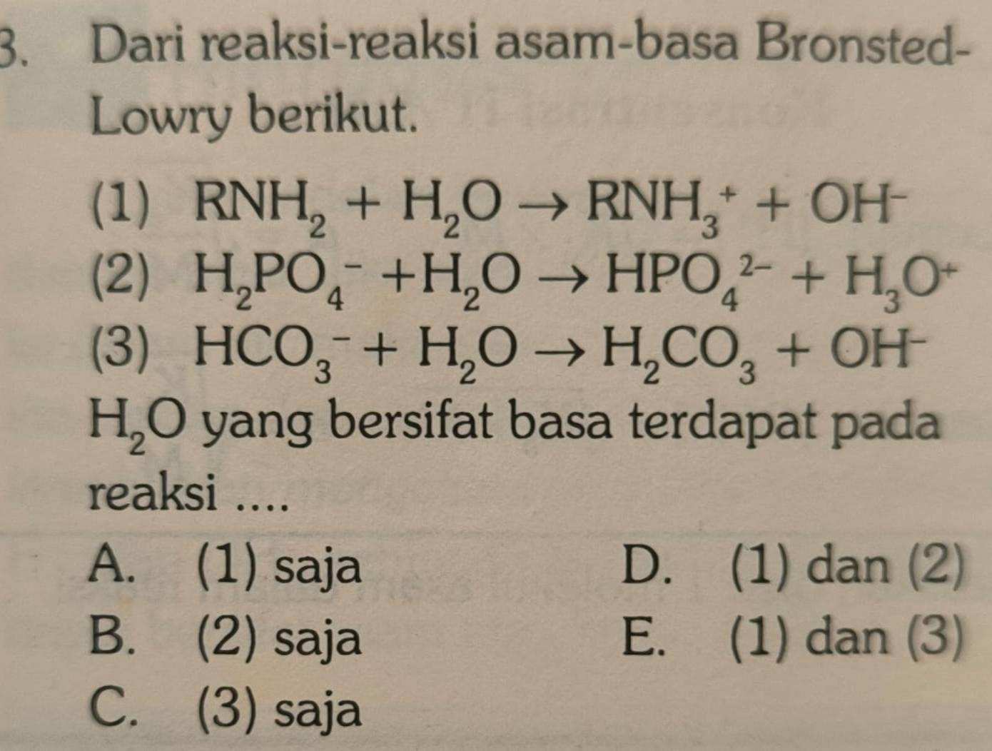 Dari reaksi-reaksi asam-basa Bronsted-
Lowry berikut.
(1) RNH_2+H_2Oto RNH_3^(++OH^-)
(2) H_2PO_4^(-+H_2)Oto HPO_4^((2-)+H_3)O^+
(3) HCO_3^(-+H_2)Oto H_2CO_3+OH^-
H_2O yang bersifat basa terdapat pada
reaksi ....
A. (1) saja D. (1) dan (2)
B. (2) saja E. (1) dan (3)
C. (3) saja