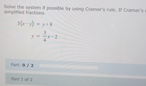 Solve the system if possible by using Cramer's rule. If Cramer's r
simplified fractions.
3(x-y)=y+8
y= 3/4 x-2
Part: 0 / 2
Part 1 of 2