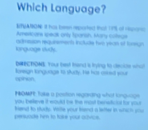 Which Language? 
ETUATION: It has been reported that 19 of Hispana 
Amencars speak only Sparish. Many colege 
admesion requirement include tve yean of torsign . 
language tlvdy. 
DRNCTIONS. Your best frand is trying to decide whot 
loreign language to sudy. He has asked your 
opinion. 
OMP Take a position regarding what language 
you believe it would be the most beneficial for your 
fend to study. White your fend a lefter in which you 
persuade hm to take your orvice.