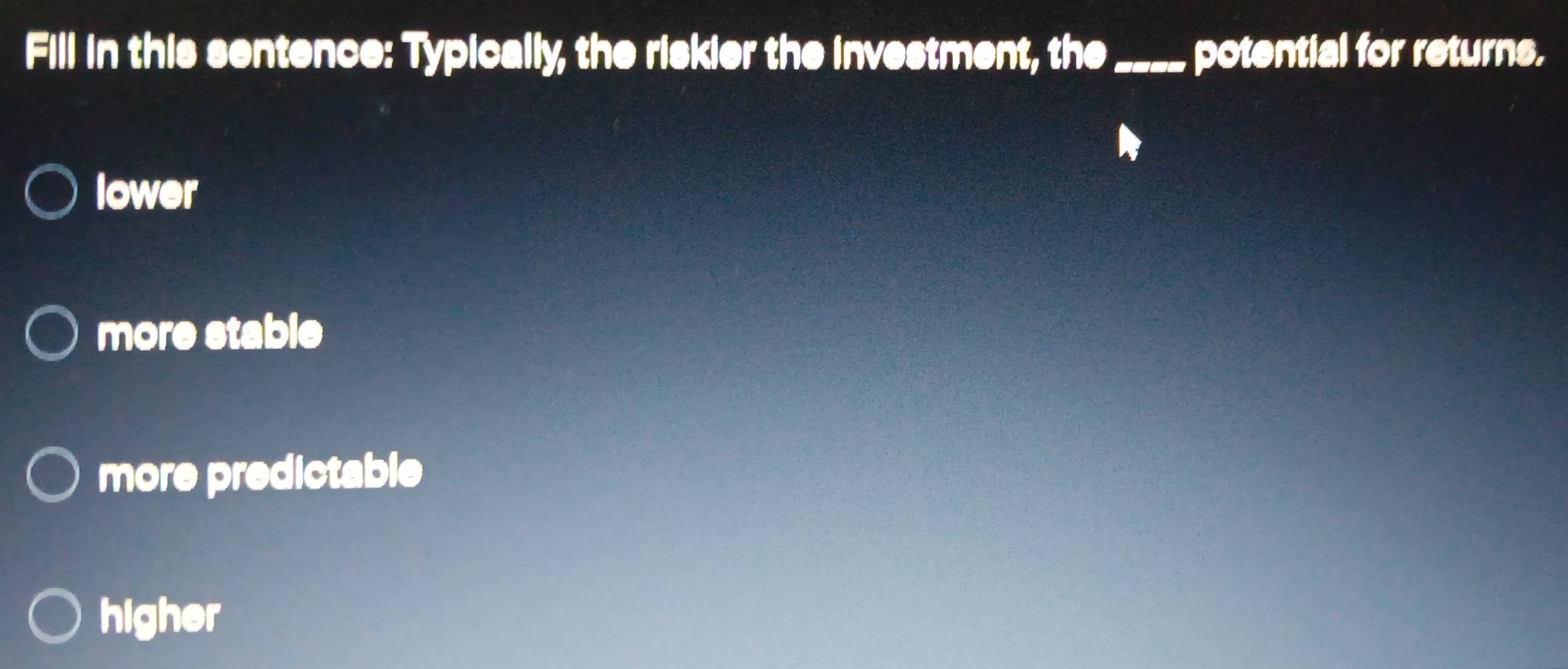 Fill in this sentence: Typically, the riskier the investment, the_ potential for returns.
lower
more stable
more predictable
higher