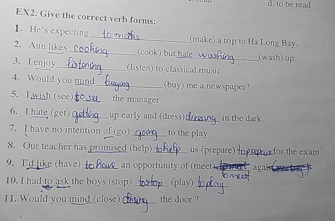 to be read 
EX2. Give the correct verb forms: 
1. He's expecting _(make) a trip to Ha Long Bay. 
2. Ann likes _(cook) but hate_ (wash) up. 
3. I enjoy _(listen) to classical music. 
4. Would you mind _(buy) me a newspaper? 
5. I wish (see) _the manager. 
6. I hate (get) _up early and (dress) _in the dark. 
7. I have no intention of (go) _to the play. 
8. Our teacher has promised (help) _us (prepare) _for the exam. 
9. I’d like (have) _an opportunity of (meet)_ 
again 
10. I had to ask the boys (stop) _(play)_ 
11. Would you mind_close) _the door ?