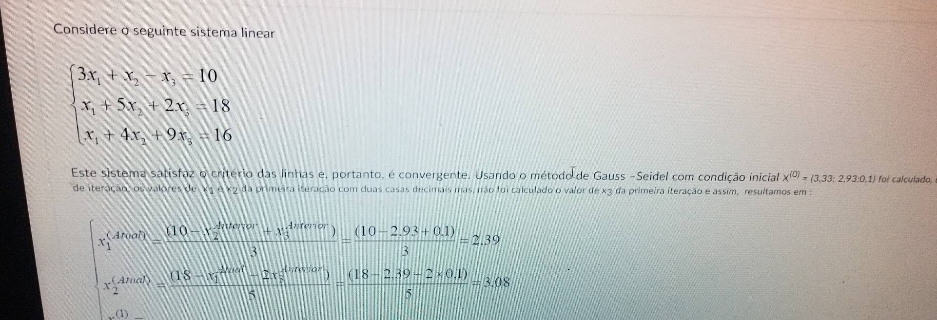 Considere o seguinte sistema linear
beginarrayl 3x_1+x_2-x_3=10 x_1+5x_2+2x_3-18 x_1+4x_3+9x_4=16endarray.
Este sistema satisfaz o critério das linhas e, portanto, é convergente. Usando o método de Gauss -Seidel com condição inicial X^((0))=(3,33:2,93,0,1) foi calculado, 
de iteração, os valores de x1 e x2 da primeira iteração com duas casas decimais mas, não foi calculado o valor de x3 da primeira iteração e assim, resultamos em :
x_1^(((Atual))=frac ((10-x_2)^(4nterior)+x_3^(4nterior)))3= ((10-2.93+0.1))/3 =2.39
x_2^(((Atual))=frac ((18-x_1)^(Atual)-2x_3^(4ntertor)))5= ((18-2.39-2* 0.1))/5 =3.08
(1