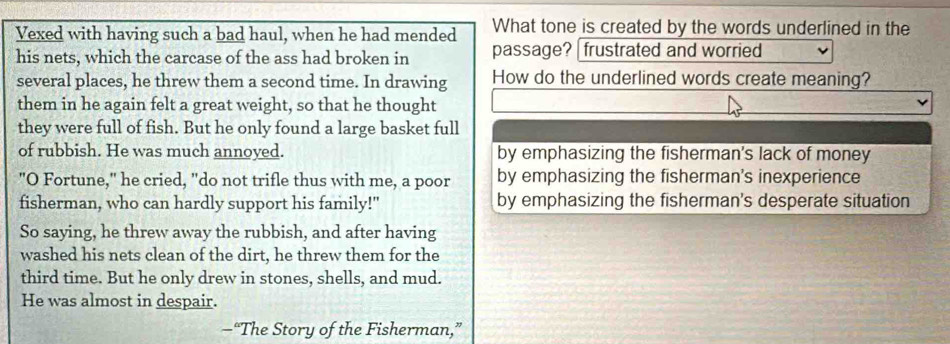 Vexed with having such a bad haul, when he had mended What tone is created by the words underlined in the
his nets, which the carcase of the ass had broken in passage? frustrated and worried
several places, he threw them a second time. In drawing How do the underlined words create meaning?
them in he again felt a great weight, so that he thought
they were full of fish. But he only found a large basket full
of rubbish. He was much annoyed. by emphasizing the fisherman's lack of money
"O Fortune," he cried, "do not trifle thus with me, a poor by emphasizing the fisherman's inexperience
fisherman, who can hardly support his family!" by emphasizing the fisherman's desperate situation
So saying, he threw away the rubbish, and after having
washed his nets clean of the dirt, he threw them for the
third time. But he only drew in stones, shells, and mud.
He was almost in despair.
—“The Story of the Fisherman,”