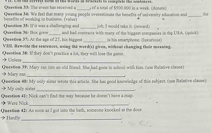 Use the correct form of the words in brackets to complete the sentences. 
Question 33: The event has received a _ of a total of $500.000 in a week. (donate) 
Question 34: We feel that many young people overestimate the benefits of university education and _the 
benefits of working in business. (value) 
Question 35: If it was a challenging and _job, I would take it. (reward) 
Question 36: Box grew _and had contracts with many of the biggest companies in the USA. (quick) 
Question 37: At the age of 27, his biggest _is his smartphone. (luxurious) 
VIII. Rewrite the sentences, using the word(s) given, without changing their meaning. 
Question 38: If they don’t practice a lot, they will lose the game. 
→ Unless 
_ 
Question 39: Mary ran into an old friend. She had gone to school with him. (use Relative clause) 
→ Mary ran_ 
Question 40: My only sister wrote this article. She has good knowledge of this subject. (use Relative clause) 
) My only sister_ 
. 
Question 41: Nick can’t find the way because he doesn’t have a map. 
Were Nick_ 
Question 42: As soon as I got into the bath, someone knocked at the door. 
Hardly_