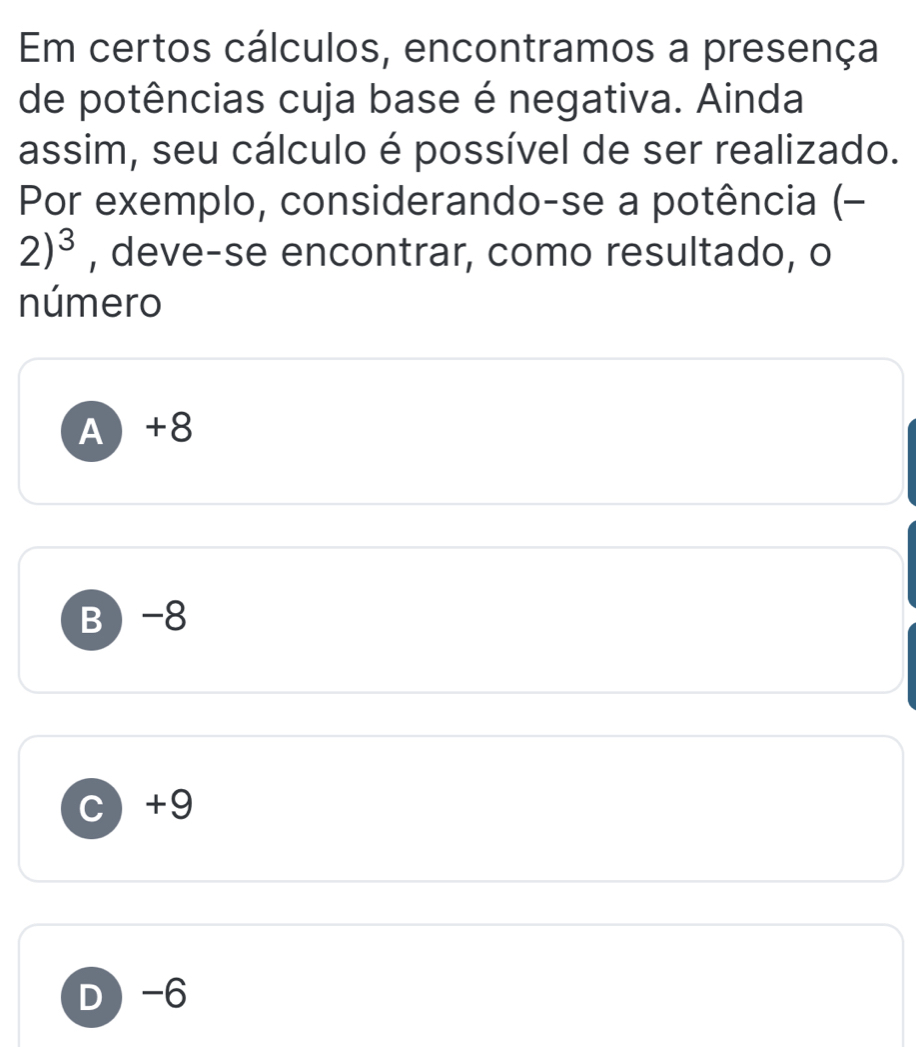 Em certos cálculos, encontramos a presença
de potências cuja base é negativa. Ainda
assim, seu cálculo é possível de ser realizado.
Por exemplo, considerando-se a potência (-
2)^3 , deve-se encontrar, como resultado, o
número
A +8
B -8
c +9
D -6