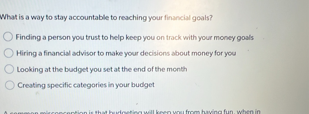 What is a way to stay accountable to reaching your financial goals?
Finding a person you trust to help keep you on track with your money goals
Hiring a financial advisor to make your decisions about money for you
Looking at the budget you set at the end of the month
Creating specific categories in your budget
mmen misconception is that budgeting will keen you from having fun, when in