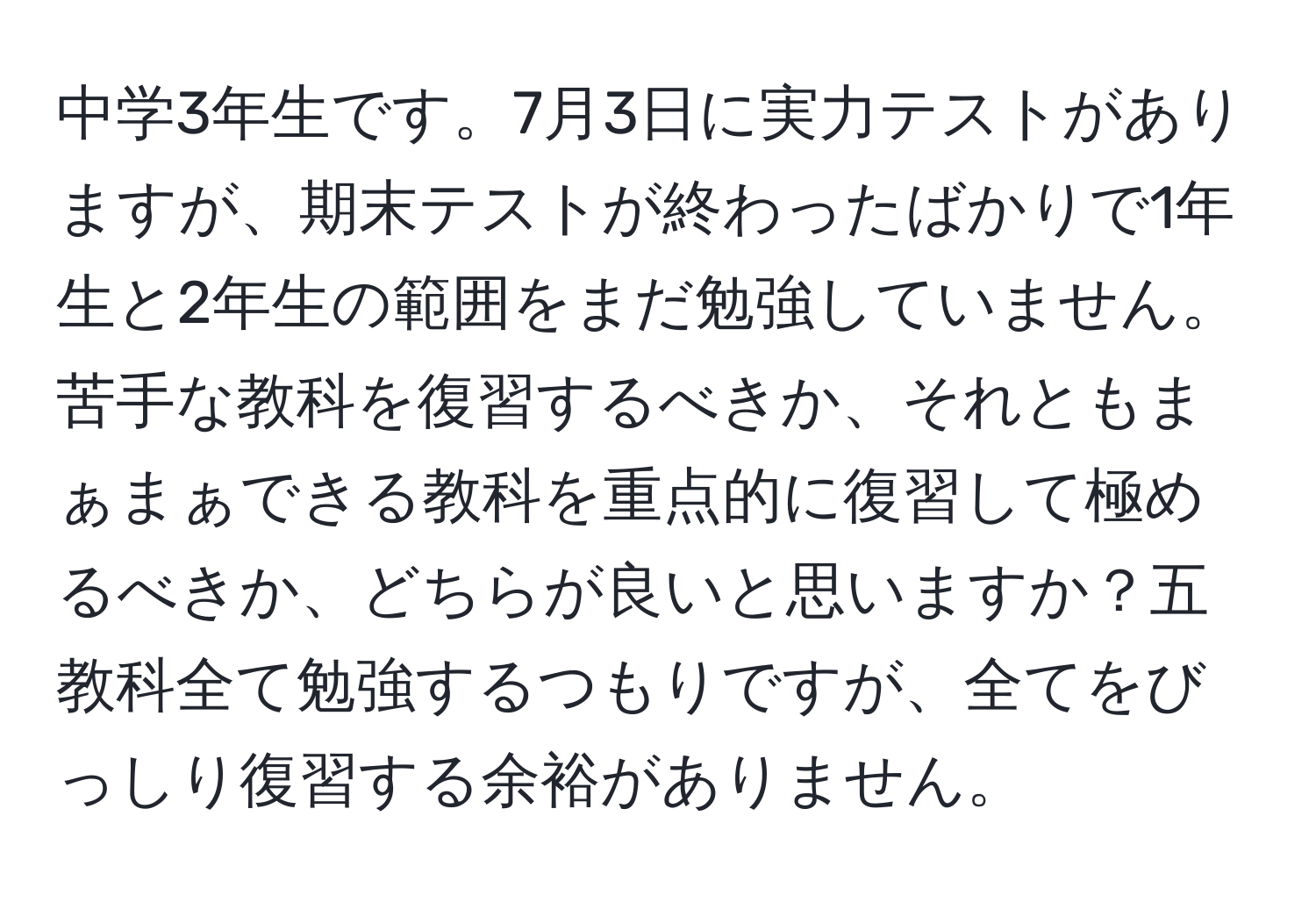 中学3年生です。7月3日に実力テストがありますが、期末テストが終わったばかりで1年生と2年生の範囲をまだ勉強していません。苦手な教科を復習するべきか、それともまぁまぁできる教科を重点的に復習して極めるべきか、どちらが良いと思いますか？五教科全て勉強するつもりですが、全てをびっしり復習する余裕がありません。