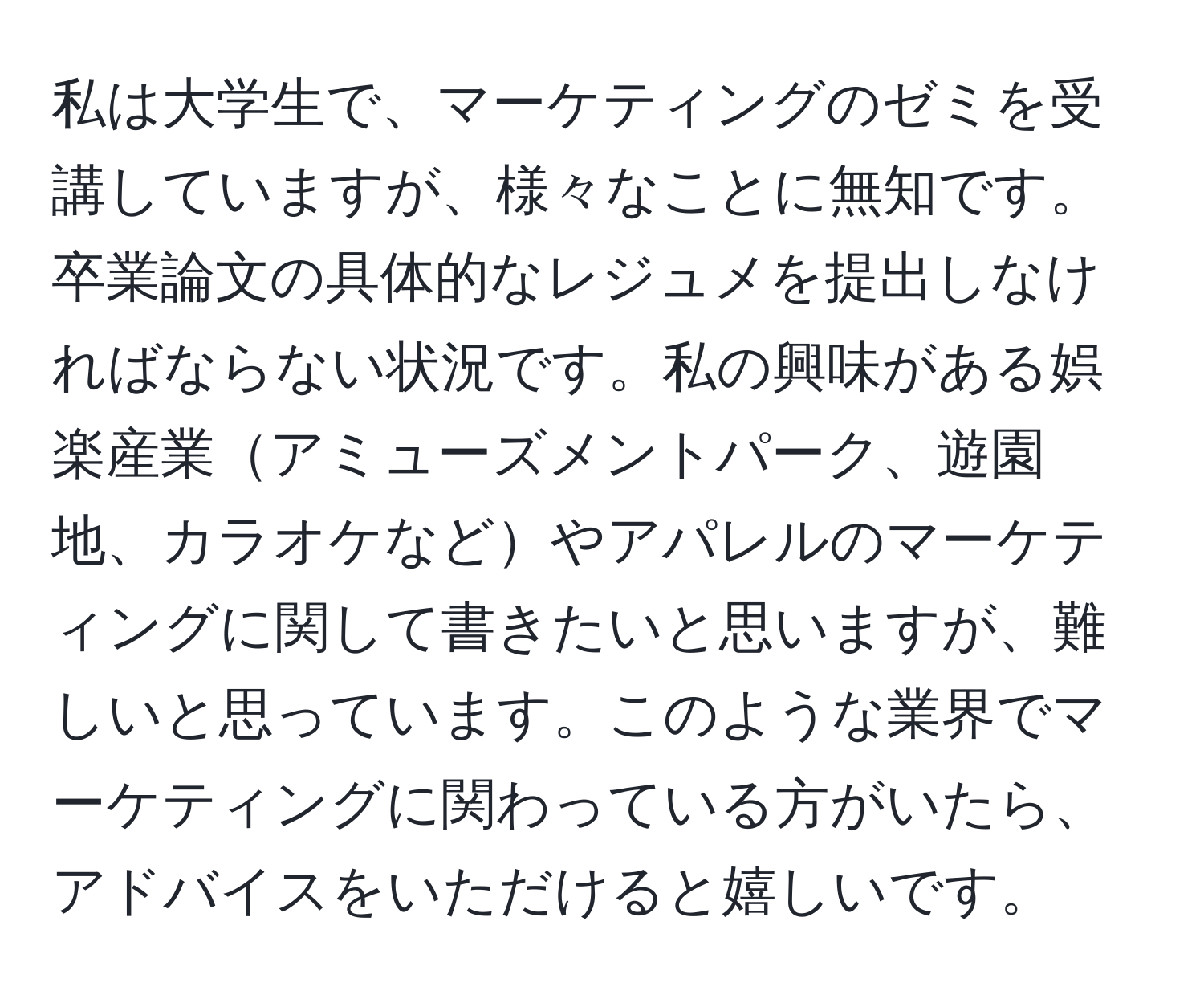 私は大学生で、マーケティングのゼミを受講していますが、様々なことに無知です。卒業論文の具体的なレジュメを提出しなければならない状況です。私の興味がある娯楽産業アミューズメントパーク、遊園地、カラオケなどやアパレルのマーケティングに関して書きたいと思いますが、難しいと思っています。このような業界でマーケティングに関わっている方がいたら、アドバイスをいただけると嬉しいです。