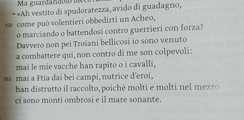 Ma guardandólo bieco 
¬ «Ah vestito di spudoratezza, avido di guadagno,
150 come può volentieri obbedirti un Acheo, 
o marciando o battendosi contro guerrieri con forza? 
Davvero non pei Troiani bellicosi io sono venuto 
a combattere qui,non contro di me son colpevoli: 
mai le mie vacche han rapito o i cavalli,
155 mai a Ftia dai bei campi, nutrice d’eroi, 
han distrutto il raccolto, poiché molti e molti nel mezzo 
ci sono monti ombrosi e il mare sonante.