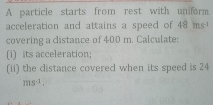 A particle starts from rest with uniform 
acceleration and attains a speed of 48ms^(-1)
covering a distance of 400 m. Calculate: 
(i) its acceleration; 
(ii) the distance covered when its speed is 24
ms^(-1).