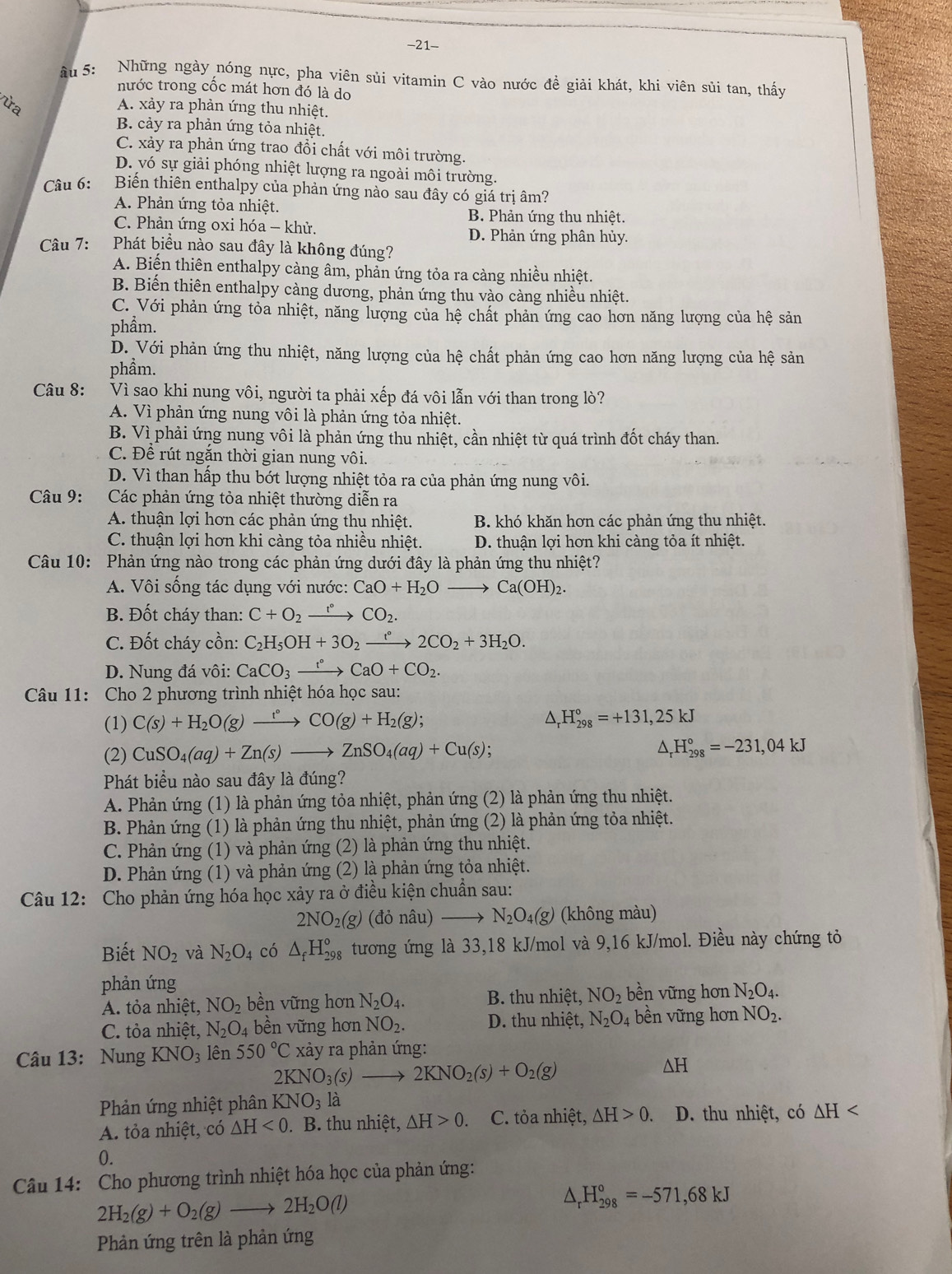 21-
âu 5: Những ngày nóng nực, pha viên sủi vitamin C vào nước đề giải khát, khi viên sủi tan, thấy
nước trong cốc mát hơn đó là do
ừa A. xảy ra phản ứng thu nhiệt.
B. cảy ra phản ứng tỏa nhiệt.
C. xảy ra phản ứng trao đổi chất với môi trường.
D. vó sự giải phóng nhiệt lượng ra ngoài môi trường.
Câu 6: Biển thiên enthalpy của phản ứng nào sau đây có giá trị âm?
A. Phản ứng tỏa nhiệt. B. Phản ứng thu nhiệt.
C. Phản ứng oxi hóa - khử. D. Phản ứng phân hủy.
Câu 7: Phát biểu nào sau đây là không đúng?
A. Biến thiên enthalpy càng âm, phản ứng tỏa ra càng nhiều nhiệt.
B. Biến thiên enthalpy càng dương, phản ứng thu vào càng nhiều nhiệt.
C. Với phản ứng tỏa nhiệt, năng lượng của hệ chất phản ứng cao hơn năng lượng của hệ sản
phẩm.
D. Với phản ứng thu nhiệt, năng lượng của hệ chất phản ứng cao hơn năng lượng của hệ sản
phầm.
Câu 8: Vì sao khi nung vôi, người ta phải xếp đá vôi lẫn với than trong lò?
A. Vì phản ứng nung vôi là phản ứng tỏa nhiệt.
B. Vì phải ứng nung vôi là phản ứng thu nhiệt, cần nhiệt từ quá trình đốt cháy than.
C. Để rút ngắn thời gian nung vôi.
D. Vì than hấp thu bớt lượng nhiệt tỏa ra của phản ứng nung vôi.
Câu 9: Các phản ứng tỏa nhiệt thường diễn ra
A. thuận lợi hơn các phản ứng thu nhiệt. B. khó khăn hơn các phản ứng thu nhiệt.
C. thuận lợi hơn khi càng tỏa nhiều nhiệt. D. thuận lợi hơn khi càng tỏa ít nhiệt.
Câu 10: Phản ứng nào trong các phản ứng dưới đây là phản ứng thu nhiệt?
A. Vôi sống tác dụng với nước: CaO+H_2Oto Ca(OH)_2.
B. Đốt cháy than: C+O_2xrightarrow r°CO_2.
C. Đốt cháy cồn: C_2H_5OH+3O_2xrightarrow t°2CO_2+3H_2O.
D. Nung đá vôi: CaCO_3xrightarrow f°CaO+CO_2.
Câu 11: Cho 2 phương trình nhiệt hóa học sau:
(1) C(s)+H_2O(g)xrightarrow r°CO(g)+H_2(g); H_(298)°=+131,25kJ
(2) CuSO_4(aq)+Zn(s)to ZnSO_4(aq)+Cu(s);
H_(298)°=-231,04kJ
Phát biểu nào sau đây là đúng?
A. Phản ứng (1) là phản ứng tỏa nhiệt, phản ứng (2) là phản ứng thu nhiệt.
B. Phản ứng (1) là phản ứng thu nhiệt, phản ứng (2) là phản ứng tỏa nhiệt.
C. Phản ứng (1) và phản ứng (2) là phản ứng thu nhiệt.
D. Phản ứng (1) và phản ứng (2) là phản ứng tỏa nhiệt.
Câu 12: Cho phản ứng hóa học xảy ra ở điều kiện chuẩn sau:
2NO_2(g) (đỏ nâu) N_2O_4(g) (không màu)
Biết NO_2 và N_2O_4 có △ _fH_(298)° tương ứng là 33,18 kJ/mol và 9,16 kJ/mol. Điều này chứng tỏ
phản ứng
A. tỏa nhiệt, NO_2 bền vững hơn N_2O_4. B. thu nhiệt, NO_2 bền vững hơn N_2O_4.
C. tỏa nhiệt, N_2O_4 bề n ữ ng hơn NO_2. D. thu nhiệt, N_2O_4 4 bền vững hơn NO_2.
Câu 13: Nung KNO_3 lên 550°C xảy ra phản ứng:
2KNO_3(s)to 2KNO_2(s)+O_2(g)
^ H
Phản ứng nhiệt phân KNO_3 là
A. tỏa nhiệt, có △ H<0</tex> . B. thu nhiệt, △ H>0. C. tỏa nhiệt, △ H>0. D. thu nhiệt, có △ H
0.
Câu 14: Cho phương trình nhiệt hóa học của phản ứng:
2H_2(g)+O_2(g)to 2H_2O(l)
△ _rH_(298)°=-571,68kJ
Phản ứng trên là phản ứng