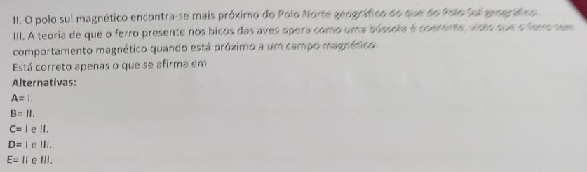 polo sul magnético encontra-se mais próximo do Polo Norte geográfico do que do Polo Sel sear fco
III. A teoria de que o ferro presente nos bicos das aves opera como uma bússola é coerente, voto que o fero sem
comportamento magnético quando está próximo a um campo magnético.
Está correto apenas o que se afirma em
Alternativas:
A=l.
B=11.
C=I e II.
D=l e ⅢII.
E=11 e l ||