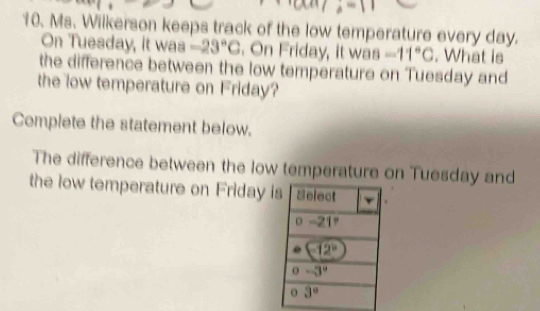 Ms. Wilkerson keeps track of the low temperature every day.
On Tuesday, it was -23°C. On Friday, it was -11°C. What is
the difference between the low temperature on Tuesday and
the low temperature on Friday?
Complete the statement below.
The difference between the low temperature on Tuesday and
the low temperature on Friday i