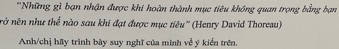 Những gì bạn nhận được khi hoàn thành mục tiêu không quan trọng bằng bạn 
nở nên như thế nào sau khi đạt được mục tiêu'' (Henry David Thoreau) 
Anh/chị hãy trình bày suy nghĩ của mình về ý kiến trên.