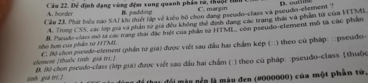 Để định dạng vùng đệm xung quanh phân tử, thuộc tỉì
A. border B. padding C. margin
Câu 23. Phát biểu nào SAI khi thiết lập về kiểu bộ chon dang pseudo-class và pseudo-element ? D. outline
A. Trong CSS, các lớp giá và phần tử giả đều không thể định dang các trang thái và phần tử của HTMI
B. Pseudo-class mô ta các trang thái đặc biệt của phần tử HTML, còn pseudo-element mô tả các phân
nhỏ hơn của phần tử HTML.
C. Bộ chọn pseudo-element (phần tử gia) được viết sau dấu hai chẩm kép (::) theo củ pháp: :pseudo-
element thuộc tính: giá trị;. D. Bộ chọn pseudo-class (lớp gia) được viết sau dấu hai chẩm (:) theo cú pháp: :pseudo-class (thuộc
tinh: giá trị;.
ly đổi màu nền là màu đen (#000000) của một phần tử,