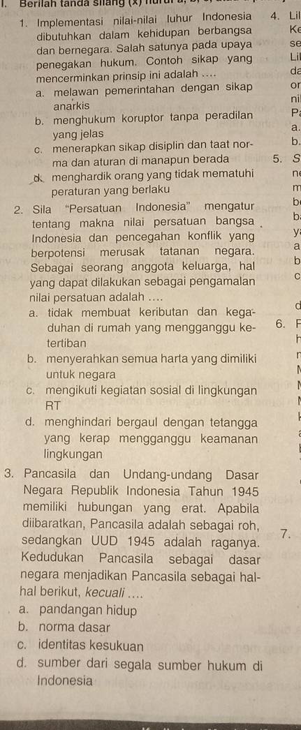 Berilah tanda silang (x) hurur
1. Implementasi nilai-nilai Iuhur Indonesia 4. Lil
dibutuhkan dalam kehidupan berbangsa Ke
dan bernegara. Salah satunya pada upaya se
penegakan hukum. Contoh sikap yang Li
mencerminkan prinsip ini adalah .... da
a. melawan pemerintahan dengan sikap or
anarkis ni
b. menghukum koruptor tanpa peradilan P
yang jelas a.
c. menerapkan sikap disiplin dan taat nor- b.
ma dan aturan di manapun berada 5. S
d menghardik orang yang tidak mematuhi n
peraturan yang berlaku
m
2. Sila “Persatuan Indonesia” mengatur b
tentang makna nilai persatuan bangsa b
Indonesia dan pencegahan konflik yang y
berpotensi merusak tatanan negara. a
Sebagai seorang anggota keluarga, hal b
yang dapat dilakukan sebagai pengamalan C
nilai persatuan adalah ....
a. tidak membuat keributan dan kega-
duhan di rumah yang mengganggu ke- 6. F
tertiban
b. menyerahkan semua harta yang dimiliki
untuk negara
c. mengikuti kegiatan sosial di lingkungan
RT
d. menghindari bergaul dengan tetangga
yang kerap mengganggu keamanan
lingkungan
3. Pancasila dan Undang-undang Dasar
Negara Republik Indonesia Tahun 1945
memiliki hubungan yang erat. Apabila
diibaratkan, Pancasila adalah sebagai roh, 7.
sedangkan UUD 1945 adalah raganya.
Kedudukan Pancasila sebagai dasar
negara menjadikan Pancasila sebagai hal-
hal berikut, kecuali ....
a. pandangan hidup
b. norma dasar
c. identitas kesukuan
d. sumber dari segala sumber hukum di
Indonesia