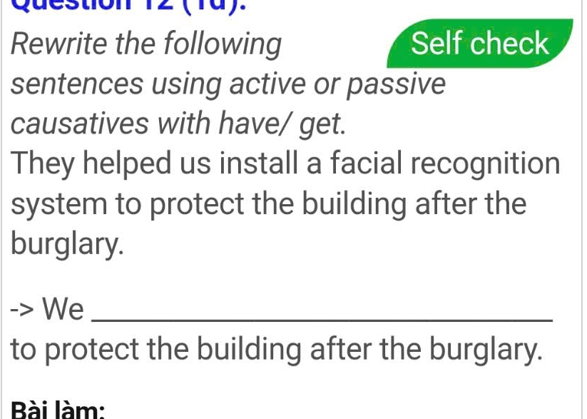 12 (10). 
Rewrite the following Self check 
sentences using active or passive 
causatives with have/ get. 
They helped us install a facial recognition 
system to protect the building after the 
burglary. 
We_ 
to protect the building after the burglary. 
Bài làm: