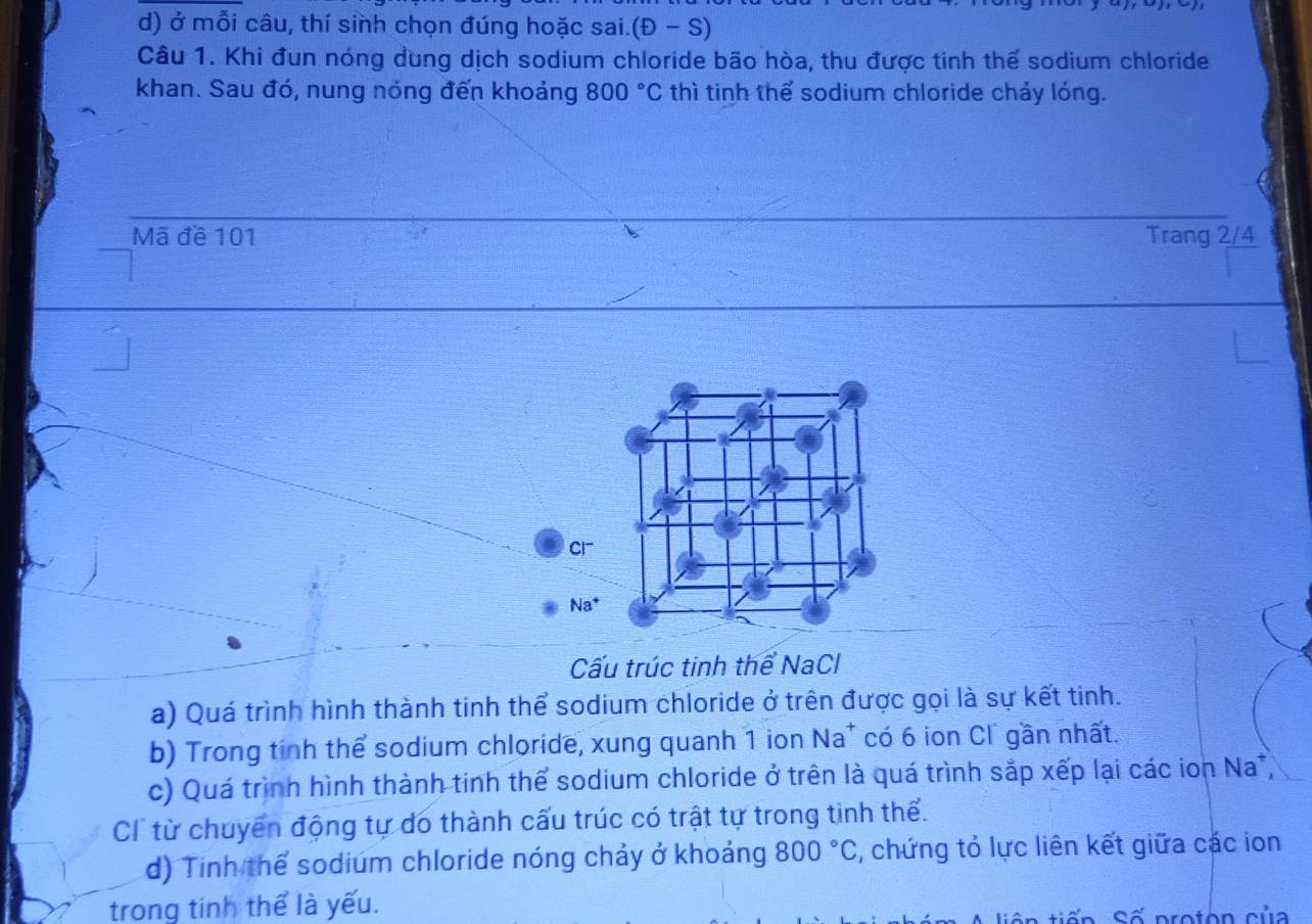 ở mỗi câu, thí sinh chọn đúng hoặc sai. (D-S)
Câu 1. Khi đun nóng dùng dịch sodium chloride bão hòa, thu được tinh thể sodium chloride 
khan. Sau đó, nung nóng đến khoảng 800°C thì tinh thể sodium chloride chảy lỏng. 
Mã đề 101 Trang 2/4
Cl 
Na^+ 
Cấu trúc tinh thể NaCl 
a) Quá trình hình thành tinh thể sodium chloride ở trên được gọi là sự kết tinh. 
b) Trong tinh thể sodium chloride, xung quanh 1 ion Na* có 6 ion Cl gần nhất. 
c) Quá trình hình thành tinh thể sodium chloride ở trên là quá trình sắp xếp lại các ion Na , 
C từ chuyển động tự do thành cấu trúc có trật tự trong tinh thể. 
d) Tinh thể sodium chloride nóng chảy ở khoảng 800°C , chứng tỏ lực liên kết giữa các ion 
trong tinh thể là yếu. 
n S ố pro to n củ