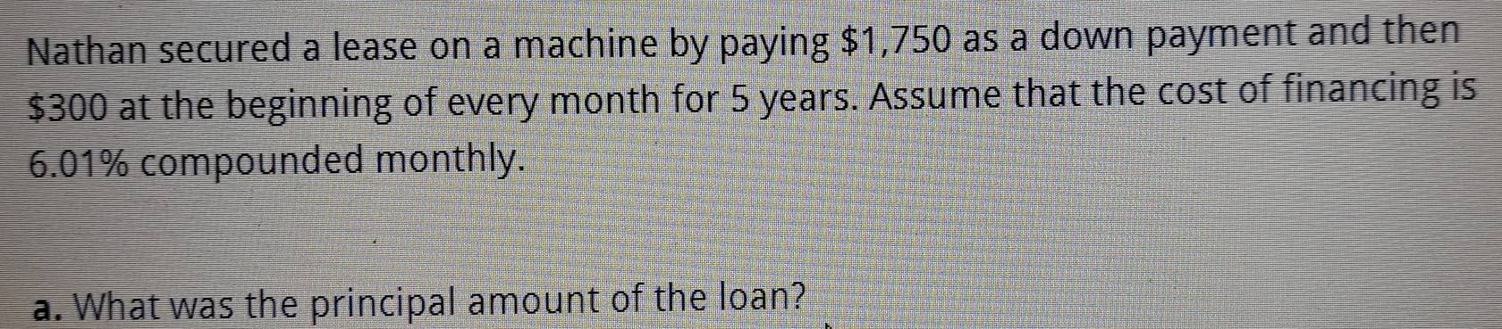 Nathan secured a lease on a machine by paying $1,750 as a down payment and then
$300 at the beginning of every month for 5 years. Assume that the cost of financing is
6.01% compounded monthly. 
a. What was the principal amount of the loan?