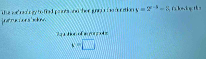 Use technology to find points and then graph the function y=2^(x-5)-3 , following the 
instructions below. 
Equation of asymptote:
y=□