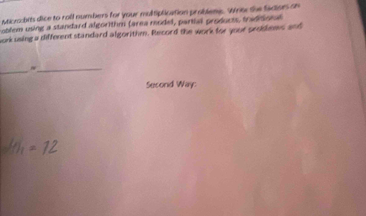 Micrbits dice to roll numbers for your multiplication problene. Wher the facioes on 
roblem using a standard algorithm (area model, partial products, tradito n 
work using a different standard algorithm. Record the work for your prodiens and 
_ 
_ 
Second Way:
