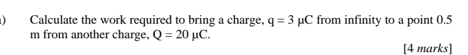 Calculate the work required to bring a charge, q=3 μC from infinity to a point 0.5
m from another charge, Q=20mu C. 
[4 marks]