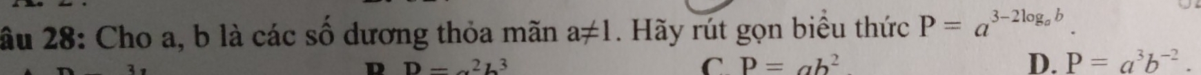 âu 28: Cho a, b là các số dương thỏa mãn a!= 1. Hãy rút gọn biểu thức P=a^(3-2log _a)b.
D=alpha^2b^3
C. P=ab^2 D. P=a^3b^(-2).