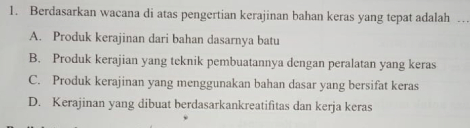 Berdasarkan wacana di atas pengertian kerajinan bahan keras yang tepat adalah …_
A. Produk kerajinan dari bahan dasarnya batu
B. Produk kerajian yang teknik pembuatannya dengan peralatan yang keras
C. Produk kerajinan yang menggunakan bahan dasar yang bersifat keras
D. Kerajinan yang dibuat berdasarkankreatifitas dan kerja keras