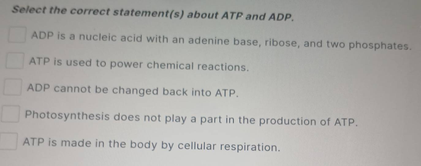 Select the correct statement(s) about ATP and ADP.
ADP is a nucleic acid with an adenine base, ribose, and two phosphates.
ATP is used to power chemical reactions.
ADP cannot be changed back into ATP.
Photosynthesis does not play a part in the production of ATP.
ATP is made in the body by cellular respiration.