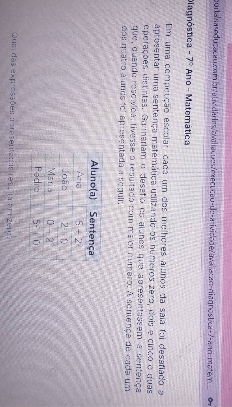 portalsas educacao.com.br/atividàdes/avaliaco es/execucao-de-atividade/avaliacao-diagnostica-7-ano-matem... 0
Diagnóstica -7° Ano - Matemática
Em uma competição escolar, cada um dos melhores alunos da sala foi desafiado a
apresentar uma sentença matemática utilizando os números zero, dois e cinco e duas
operações distintas. Ganhariam o desafio os alunos que apresentassem a sentença
que, quando resolvida, tivesse o resultado com maior número. A sentença de cada um
dos quatro alunos foi apresentada a seguir.
Qual das expressões apresentadas resulta em zero?