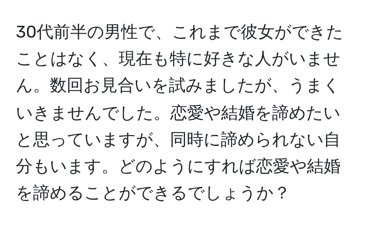 30代前半の男性で、これまで彼女ができたことはなく、現在も特に好きな人がいません。数回お見合いを試みましたが、うまくいきませんでした。恋愛や結婚を諦めたいと思っていますが、同時に諦められない自分もいます。どのようにすれば恋愛や結婚を諦めることができるでしょうか？