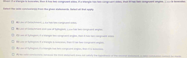 Given: if a triangle is isosceles, then it has two congruent sides. If a triangle has two congruent sides, then it has two congruent angles. △ω is isosceles.
Select the vaild conclusion(s) from the given statements. Select all that apply.
A) Law of Delachment; △ zu has two congruent sides.
B) Law of Detachment and Law of Syllogism; △ κw has two congruent angles.
C) Law of Syllogism; If a triangle two congruent angles, then it has two congruent sides.
D) Law of Syllogism; If a triangle is isosceles, then it has two congruent angles.
E) Law of Syllogism; If a triangle has two congruent angies, then it is Isosceies.
F) No valid conclusions; because the third statement does not satisfy the hypothesis of the second statement, a valid conclusion sannot be made