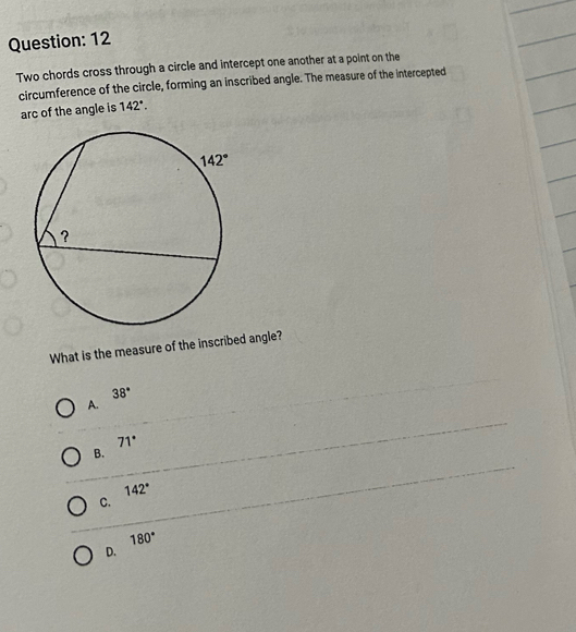 Two chords cross through a circle and intercept one another at a point on the
circumference of the circle, forming an inscribed angle. The measure of the intercepted
arc of the angle is 142°.
What is the measure of the inscribed angle?
38°
A.
71°
B.
142°
C.
180°
D.