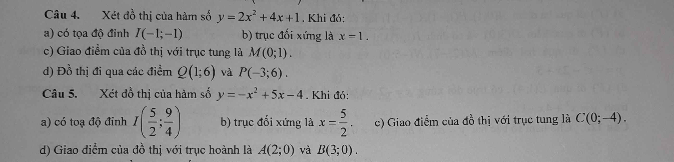 Xét đồ thị của hàm số y=2x^2+4x+1. Khi đó: 
a) có tọa độ đỉnh I(-1;-1) b) trục đối xứng là x=1. 
c) Giao điểm của đồ thị với trục tung là M(0;1). 
d) Đồ thị đi qua các điểm Q(1;6) và P(-3;6). 
Câu 5. Xét đồ thị của hàm số y=-x^2+5x-4. Khi đó: 
a) có toạ độ đỉnh I( 5/2 ; 9/4 ) b) trục đối xứng là x= 5/2 . c) Giao điểm của đồ thị với trục tung là C(0;-4). 
d) Giao điểm của đồ thị với trục hoành là A(2;0) và B(3;0).