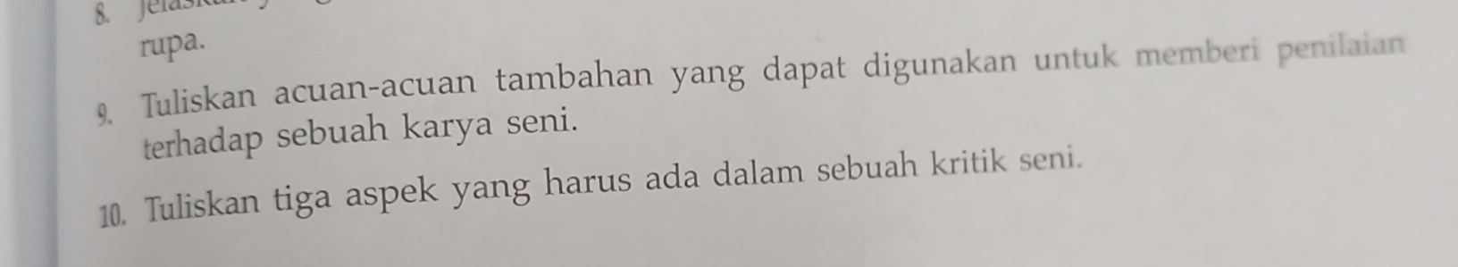 Jelasi 
rupa. 
9, Tuliskan acuan-acuan tambahan yang dapat digunakan untuk memberi penilaian 
terhadap sebuah karya seni. 
10. Tuliskan tiga aspek yang harus ada dalam sebuah kritik seni.