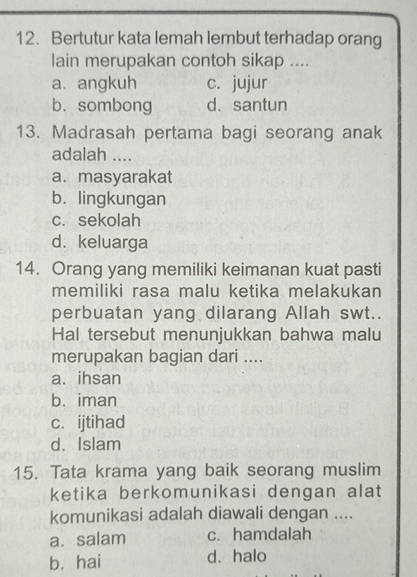 Bertutur kata lemah lembut terhadap orang
lain merupakan contoh sikap ....
a. angkuh c. jujur
b. sombong d. santun
13. Madrasah pertama bagi seorang anak
adalah ....
a. masyarakat
b. lingkungan
c. sekolah
d. keluarga
14. Orang yang memiliki keimanan kuat pasti
memiliki rasa malu ketika melakukan
perbuatan yang dilarang Allah swt..
Hal tersebut menunjukkan bahwa malu
merupakan bagian dari ....
a. ihsan
b. iman
c.ijtihad
d. Islam
15. Tata krama yang baik seorang muslim
ketika berkomunikasi dengan alat
komunikasi adalah diawali dengan ....
a. salam c. hamdalah
b. hai d. halo