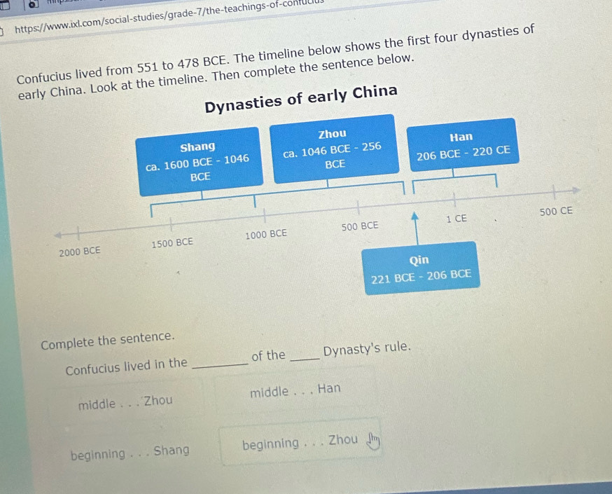 Confucius lived from 551 to 478 BCE. The timeline below shows the first four dynasties of
timeline. Then complete the sentence below.
Complete the sentence.
Confucius lived in the _of the _Dynasty's rule.
middle _Zhou middle_ Han
beginning . . . Shang beginning . _Zhou